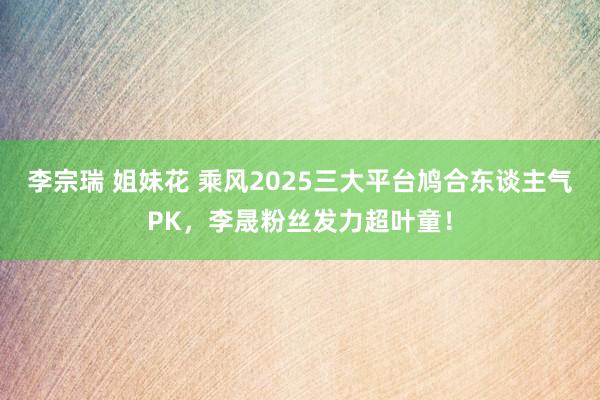 李宗瑞 姐妹花 乘风2025三大平台鸠合东谈主气PK，李晟粉丝发力超叶童！