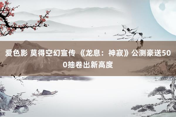 爱色影 莫得空幻宣传 《龙息：神寂》公测豪送500抽卷出新高度