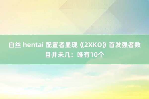 白丝 hentai 配置者显现《2XKO》首发强者数目并未几：唯有10个