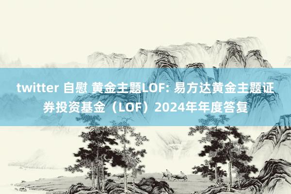 twitter 自慰 黄金主题LOF: 易方达黄金主题证券投资基金（LOF）2024年年度答复