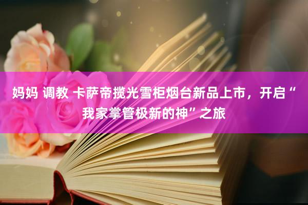 妈妈 调教 卡萨帝揽光雪柜烟台新品上市，开启“我家掌管极新的神”之旅