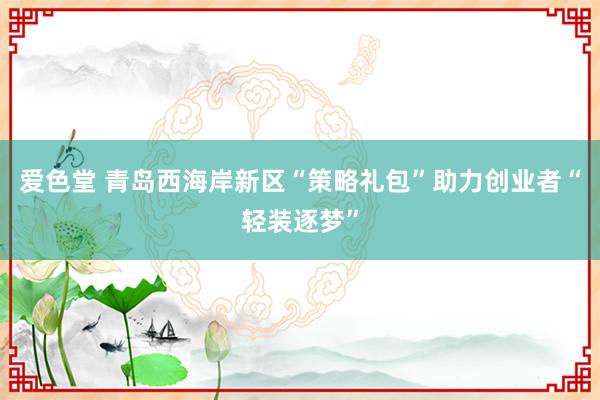 爱色堂 青岛西海岸新区“策略礼包”助力创业者“轻装逐梦”