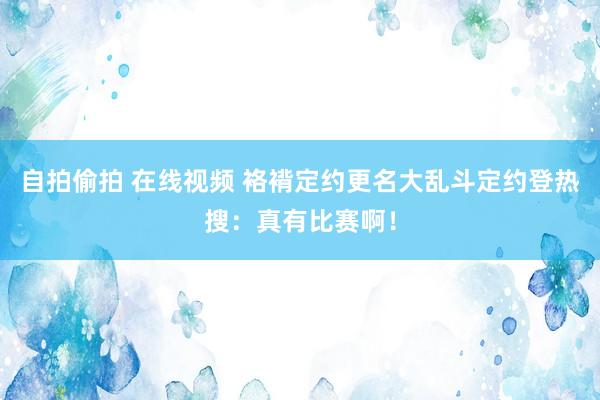 自拍偷拍 在线视频 袼褙定约更名大乱斗定约登热搜：真有比赛啊！