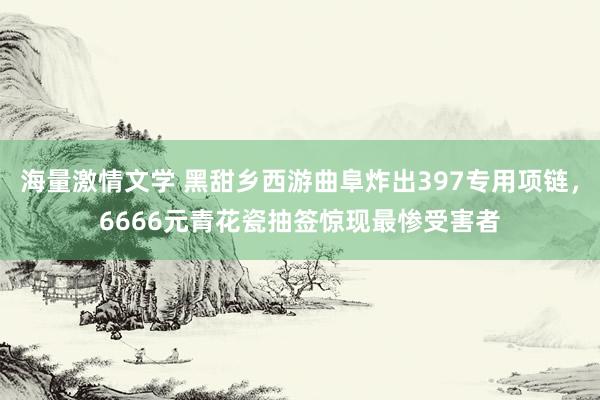海量激情文学 黑甜乡西游曲阜炸出397专用项链，6666元青花瓷抽签惊现最惨受害者