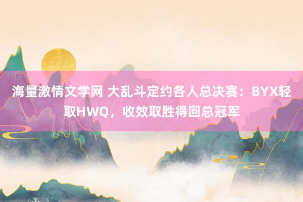 海量激情文学网 大乱斗定约各人总决赛：BYX轻取HWQ，收效取胜得回总冠军