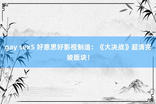 gay sex5 好意思好影视制造：《大决战》超清完竣版块！