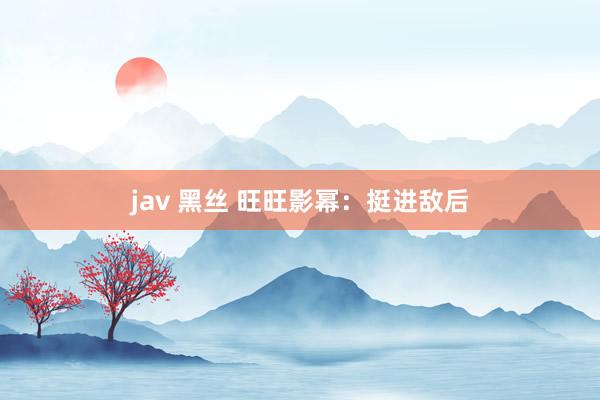 jav 黑丝 旺旺影幂：挺进敌后