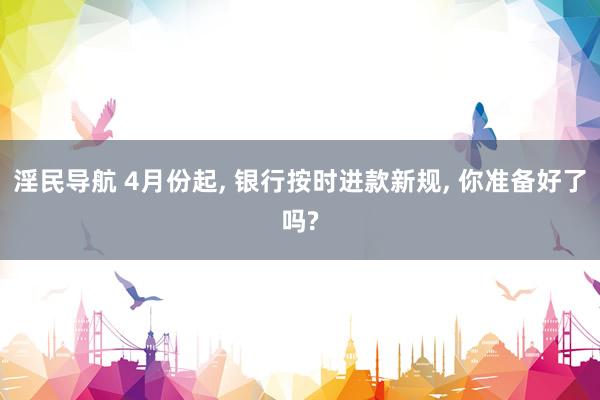 淫民导航 4月份起， 银行按时进款新规， 你准备好了吗?