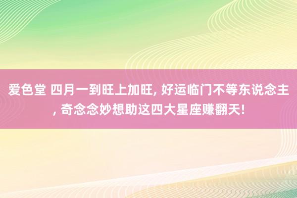 爱色堂 四月一到旺上加旺， 好运临门不等东说念主， 奇念念妙想助这四大星座赚翻天!