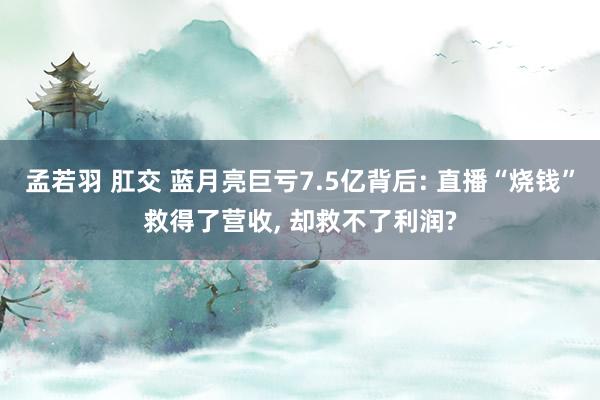 孟若羽 肛交 蓝月亮巨亏7.5亿背后: 直播“烧钱”救得了营收， 却救不了利润?