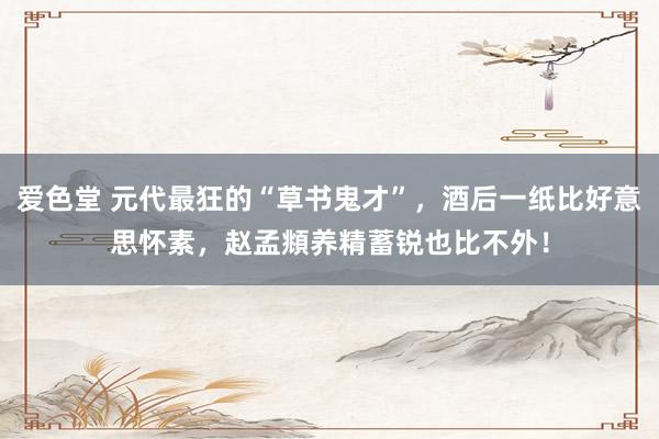 爱色堂 元代最狂的“草书鬼才”，酒后一纸比好意思怀素，赵孟頫养精蓄锐也比不外！