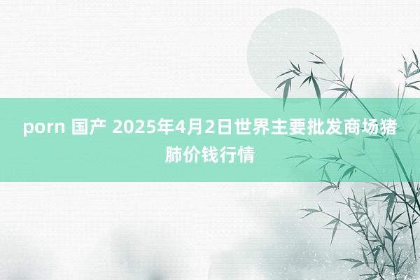porn 国产 2025年4月2日世界主要批发商场猪肺价钱行情