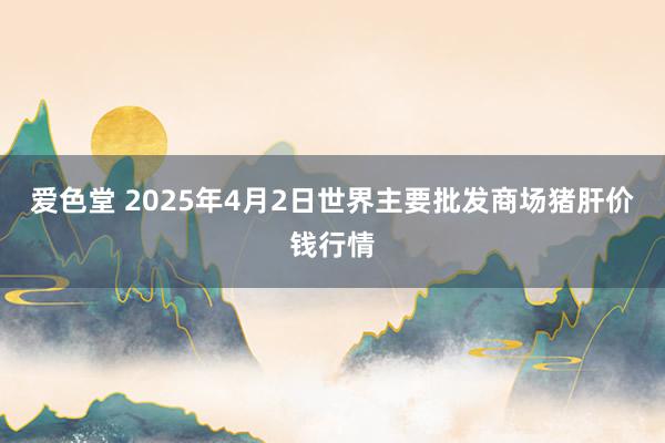 爱色堂 2025年4月2日世界主要批发商场猪肝价钱行情