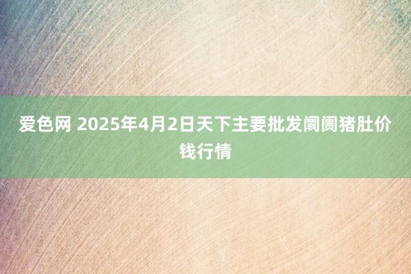 爱色网 2025年4月2日天下主要批发阛阓猪肚价钱行情