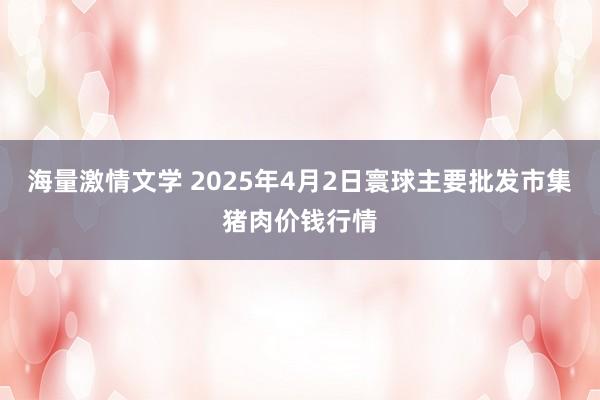 海量激情文学 2025年4月2日寰球主要批发市集猪肉价钱行情