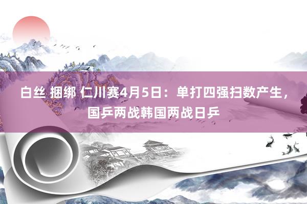 白丝 捆绑 仁川赛4月5日：单打四强扫数产生，国乒两战韩国两战日乒