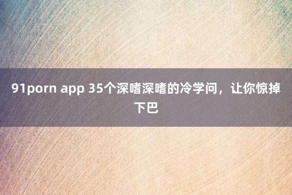 91porn app 35个深嗜深嗜的冷学问，让你惊掉下巴