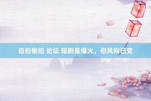 自拍偷拍 论坛 短剧虽爆火，但风向已变