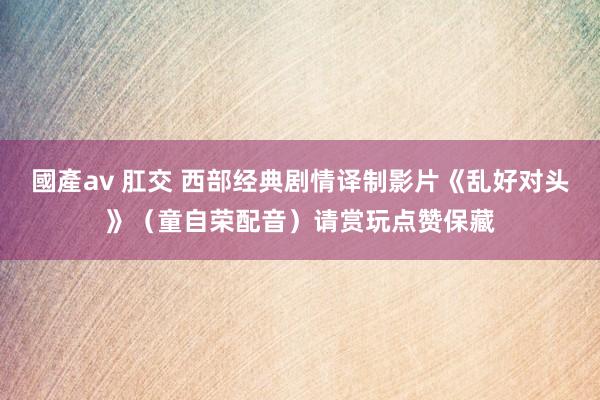 國產av 肛交 西部经典剧情译制影片《乱好对头》（童自荣配音）请赏玩点赞保藏