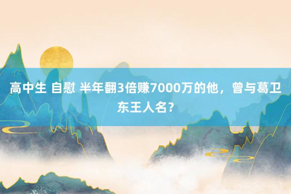 高中生 自慰 半年翻3倍赚7000万的他，曾与葛卫东王人名？