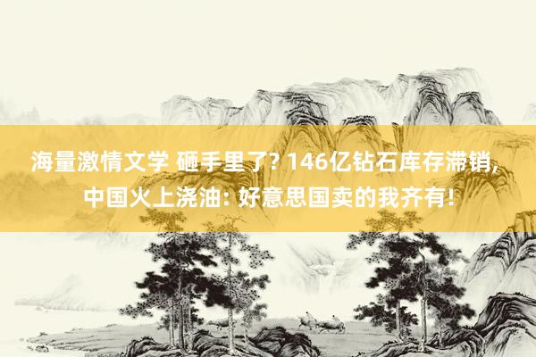 海量激情文学 砸手里了? 146亿钻石库存滞销， 中国火上浇油: 好意思国卖的我齐有!