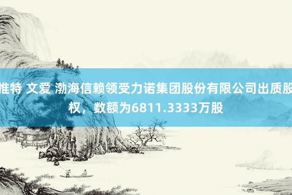 推特 文爱 渤海信赖领受力诺集团股份有限公司出质股权，数额为6811.3333万股