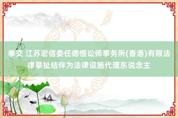 拳交 江苏宏信委任德恒讼师事务所(香港)有限法律攀扯结伴为法律设施代理东说念主