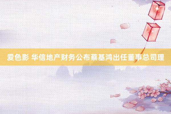 爱色影 华信地产财务公布蔡基鸿出任董事总司理
