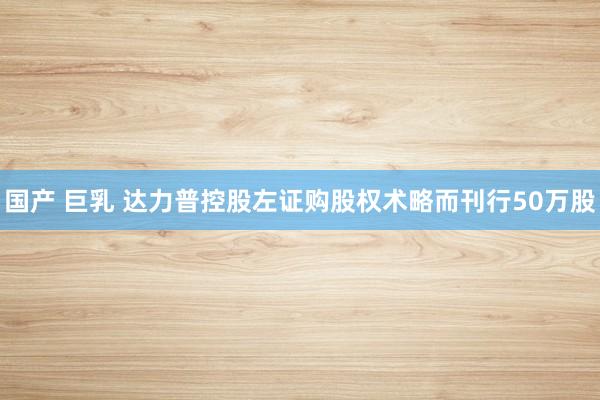 国产 巨乳 达力普控股左证购股权术略而刊行50万股