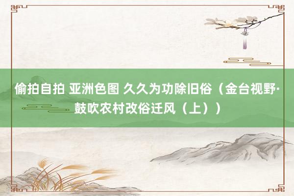 偷拍自拍 亚洲色图 久久为功除旧俗（金台视野·鼓吹农村改俗迁风（上））