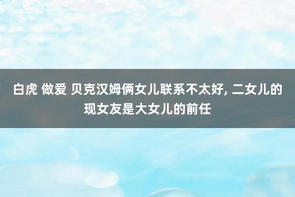 白虎 做爱 贝克汉姆俩女儿联系不太好， 二女儿的现女友是大女儿的前任
