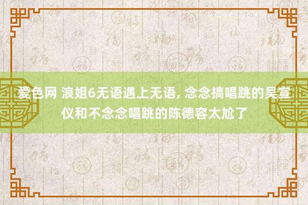 爱色网 浪姐6无语遇上无语， 念念搞唱跳的吴宣仪和不念念唱跳的陈德容太尬了