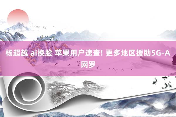 杨超越 ai换脸 苹果用户速查! 更多地区援助5G-A网罗