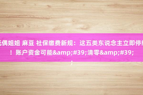 玩偶姐姐 麻豆 社保缴费新规：这五类东说念主立即停缴！账户资金可能&#39;清零&#39;