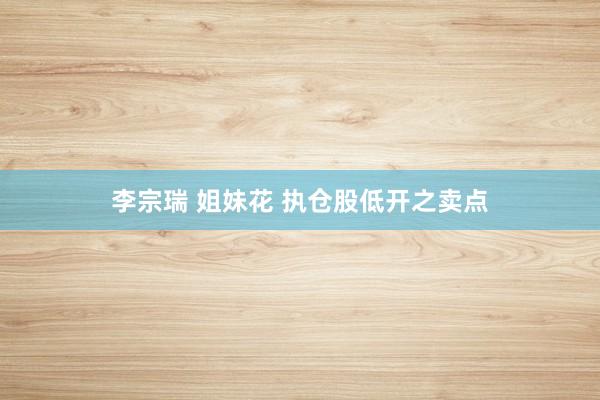李宗瑞 姐妹花 执仓股低开之卖点