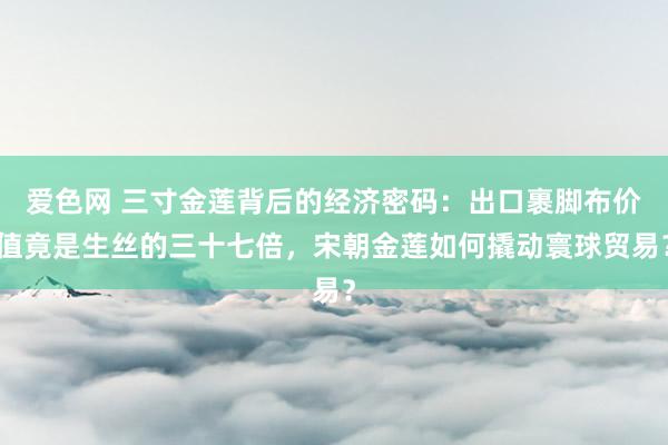 爱色网 三寸金莲背后的经济密码：出口裹脚布价值竟是生丝的三十七倍，宋朝金莲如何撬动寰球贸易？
