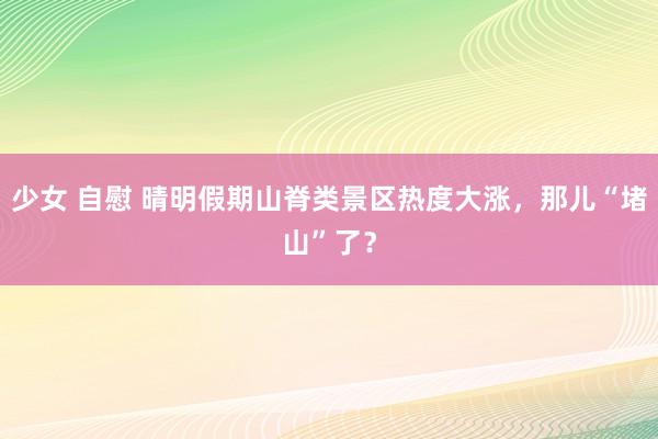 少女 自慰 晴明假期山脊类景区热度大涨，那儿“堵山”了？