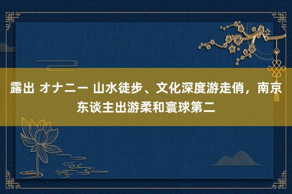 露出 オナニー 山水徒步、文化深度游走俏，南京东谈主出游柔和寰球第二
