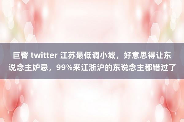 巨臀 twitter 江苏最低调小城，好意思得让东说念主妒忌，99%来江浙沪的东说念主都错过了