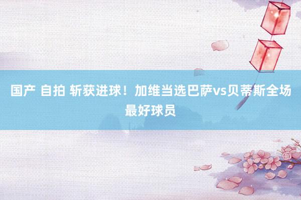 国产 自拍 斩获进球！加维当选巴萨vs贝蒂斯全场最好球员