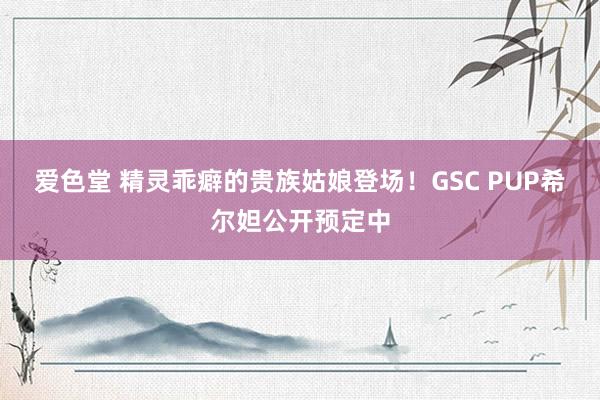 爱色堂 精灵乖癖的贵族姑娘登场！GSC PUP希尔妲公开预定中