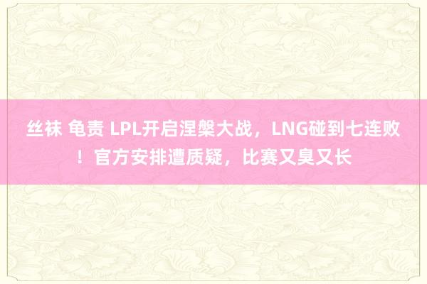 丝袜 龟责 LPL开启涅槃大战，LNG碰到七连败！官方安排遭质疑，比赛又臭又长