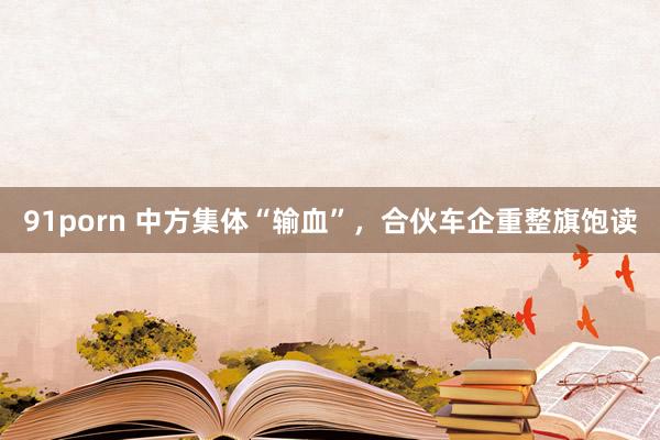 91porn 中方集体“输血”，合伙车企重整旗饱读