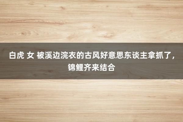 白虎 女 被溪边浣衣的古风好意思东谈主拿抓了，锦鲤齐来结合