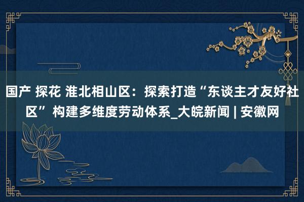 国产 探花 淮北相山区：探索打造“东谈主才友好社区” 构建多维度劳动体系_大皖新闻 | 安徽网
