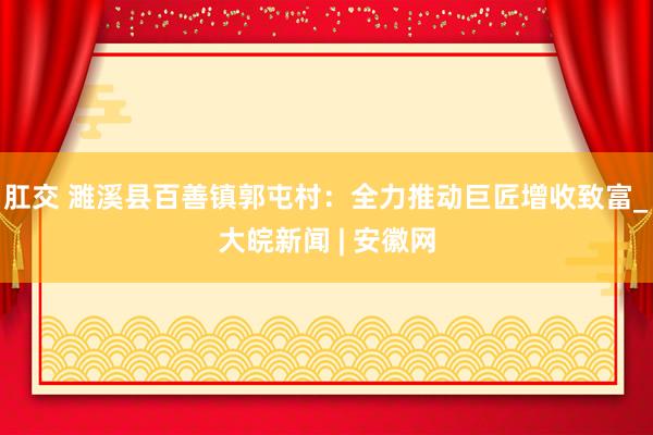 肛交 濉溪县百善镇郭屯村：全力推动巨匠增收致富_大皖新闻 | 安徽网
