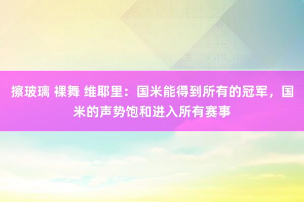 擦玻璃 裸舞 维耶里：国米能得到所有的冠军，国米的声势饱和进入所有赛事