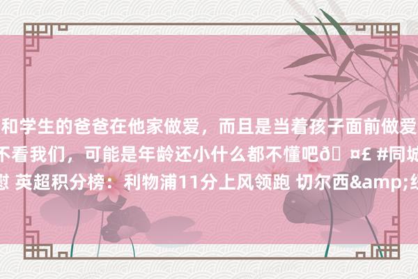 和学生的爸爸在他家做爱，而且是当着孩子面前做爱，太刺激了，孩子完全不看我们，可能是年龄还小什么都不懂吧🤣 #同城 #文爱 #自慰 英超积分榜：利物浦11分上风领跑 切尔西&纽卡&曼城&维拉好坏争四