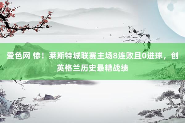 爱色网 惨！莱斯特城联赛主场8连败且0进球，创英格兰历史最糟战绩
