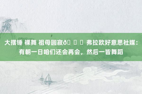大摆锤 裸舞 祖母圆寂🙏弗拉欧好意思社媒：有朝一日咱们还会再会，然后一皆舞蹈